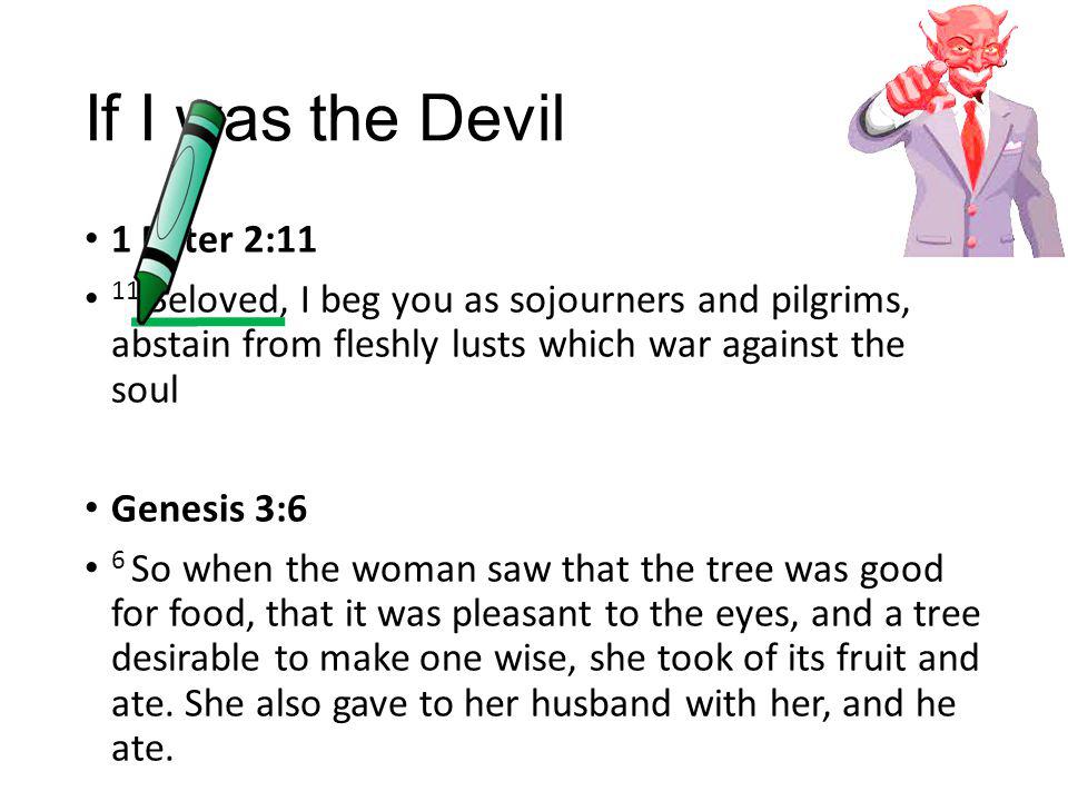 If I was the Devil 1 Peter 2:11 11 Beloved, I beg you as sojourners and pilgrims, abstain from fleshly lusts which war against the soul Genesis 3:6 6 So when the woman saw that the tree was good for food, that it was pleasant to the eyes, and a tree desirable to make one wise, she took of its fruit and ate.