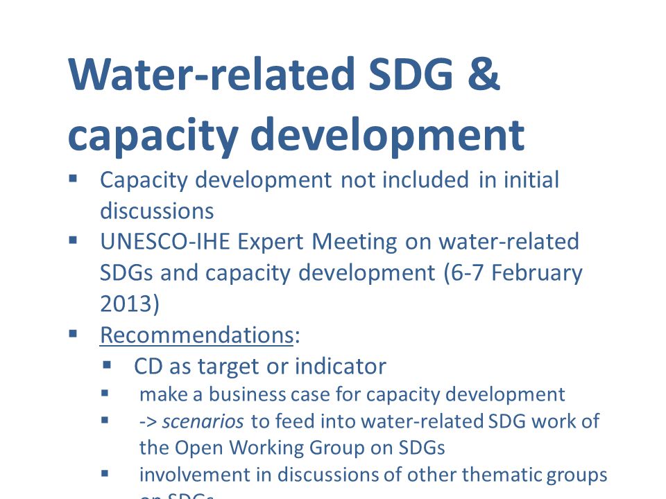 Water-related SDG & capacity development  Capacity development not included in initial discussions  UNESCO-IHE Expert Meeting on water-related SDGs and capacity development (6-7 February 2013)  Recommendations:  CD as target or indicator  make a business case for capacity development  -> scenarios to feed into water-related SDG work of the Open Working Group on SDGs  involvement in discussions of other thematic groups on SDGs