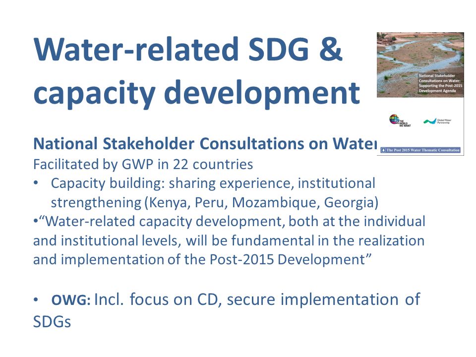 Water-related SDG & capacity development National Stakeholder Consultations on Water: Facilitated by GWP in 22 countries Capacity building: sharing experience, institutional strengthening (Kenya, Peru, Mozambique, Georgia) Water-related capacity development, both at the individual and institutional levels, will be fundamental in the realization and implementation of the Post-2015 Development OWG: Incl.