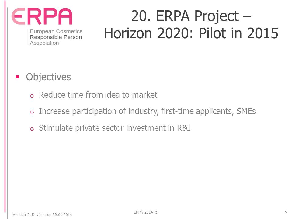 Version 5, Revised on ERPA 2014 ©  Objectives o Reduce time from idea to market o Increase participation of industry, first-time applicants, SMEs o Stimulate private sector investment in R&I 5 20.