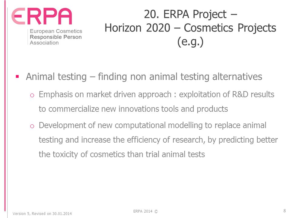 Version 5, Revised on ERPA 2014 ©  Animal testing – finding non animal testing alternatives o Emphasis on market driven approach : exploitation of R&D results to commercialize new innovations tools and products o Development of new computational modelling to replace animal testing and increase the efficiency of research, by predicting better the toxicity of cosmetics than trial animal tests 8 20.