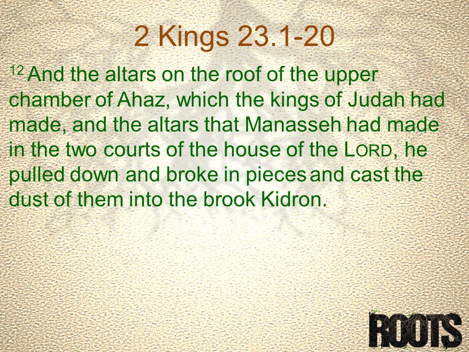 2 Kings And the altars on the roof of the upper chamber of Ahaz, which the kings of Judah had made, and the altars that Manasseh had made in the two courts of the house of the L ORD, he pulled down and broke in pieces and cast the dust of them into the brook Kidron.