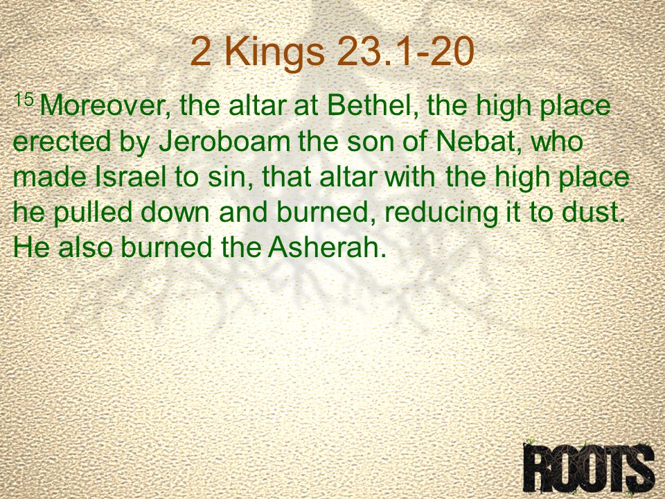 2 Kings Moreover, the altar at Bethel, the high place erected by Jeroboam the son of Nebat, who made Israel to sin, that altar with the high place he pulled down and burned, reducing it to dust.