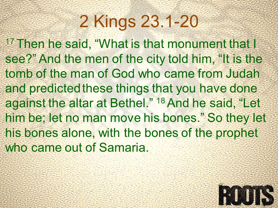 2 Kings Then he said, What is that monument that I see And the men of the city told him, It is the tomb of the man of God who came from Judah and predicted these things that you have done against the altar at Bethel. 18 And he said, Let him be; let no man move his bones. So they let his bones alone, with the bones of the prophet who came out of Samaria.