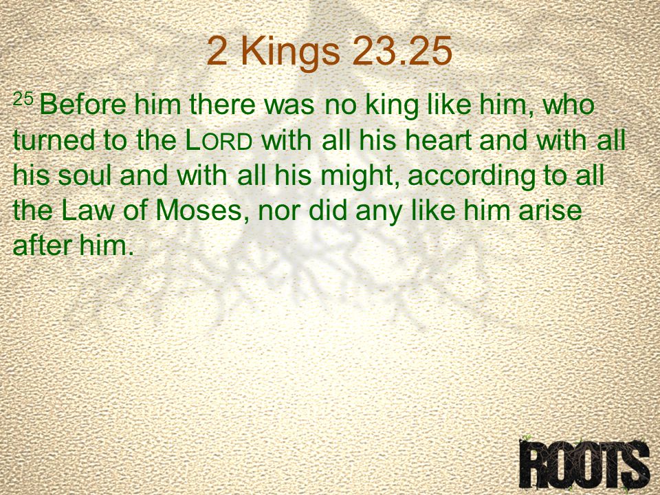 2 Kings Before him there was no king like him, who turned to the L ORD with all his heart and with all his soul and with all his might, according to all the Law of Moses, nor did any like him arise after him.