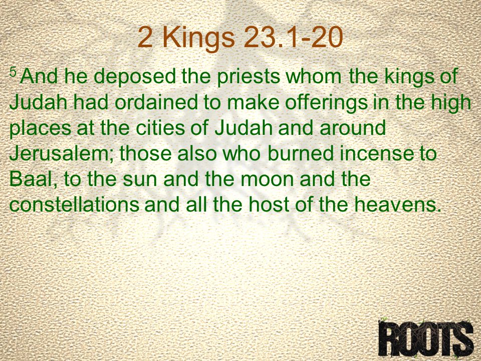 2 Kings And he deposed the priests whom the kings of Judah had ordained to make offerings in the high places at the cities of Judah and around Jerusalem; those also who burned incense to Baal, to the sun and the moon and the constellations and all the host of the heavens.