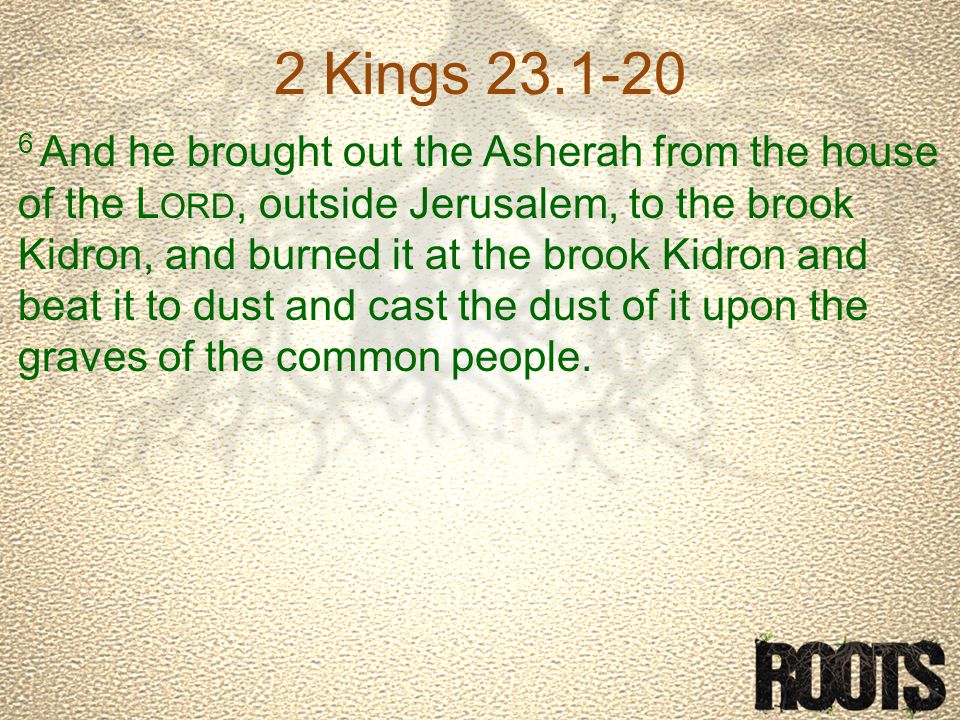 2 Kings And he brought out the Asherah from the house of the L ORD, outside Jerusalem, to the brook Kidron, and burned it at the brook Kidron and beat it to dust and cast the dust of it upon the graves of the common people.