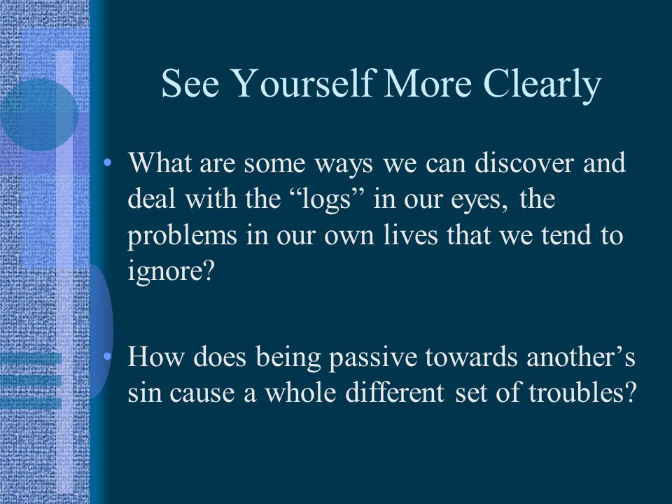 See Yourself More Clearly What are some ways we can discover and deal with the logs in our eyes, the problems in our own lives that we tend to ignore.