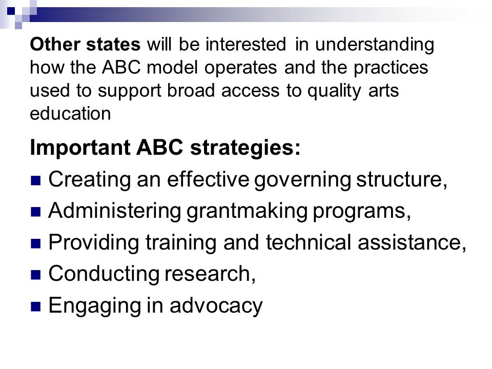 Other states will be interested in understanding how the ABC model operates and the practices used to support broad access to quality arts education Important ABC strategies: Creating an effective governing structure, Administering grantmaking programs, Providing training and technical assistance, Conducting research, Engaging in advocacy