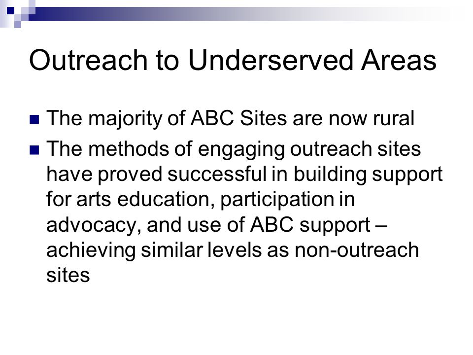 Outreach to Underserved Areas The majority of ABC Sites are now rural The methods of engaging outreach sites have proved successful in building support for arts education, participation in advocacy, and use of ABC support – achieving similar levels as non-outreach sites