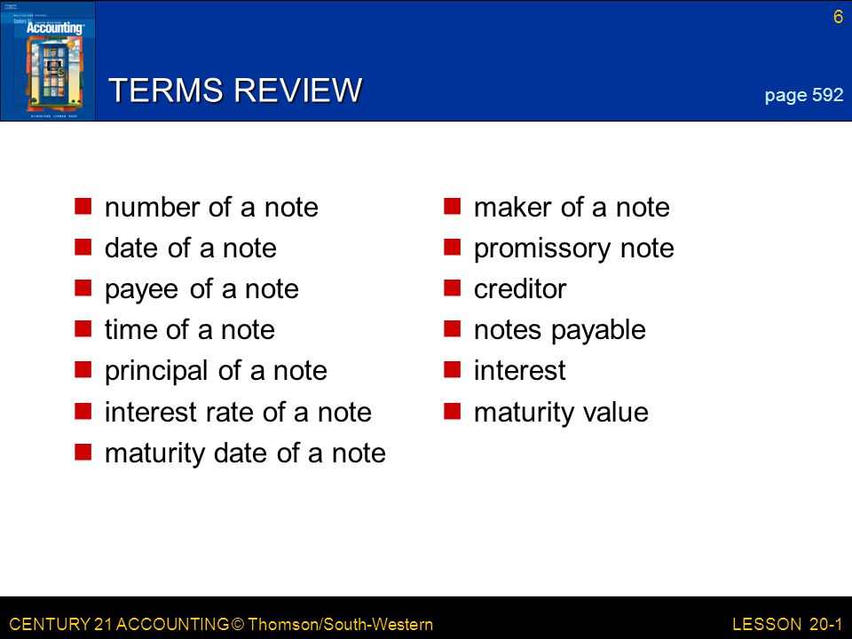 CENTURY 21 ACCOUNTING © Thomson/South-Western 6 LESSON 20-1 TERMS REVIEW number of a note date of a note payee of a note time of a note principal of a note interest rate of a note maturity date of a note maker of a note promissory note creditor notes payable interest maturity value page 592