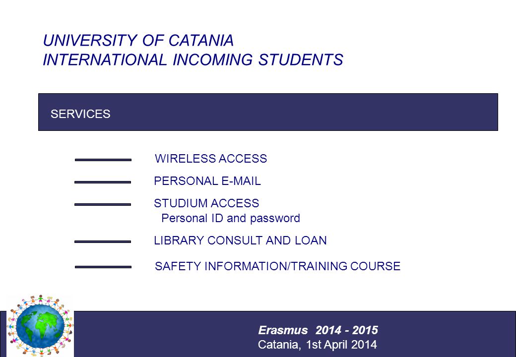 International Relations Office Università degli Studi di Catania SERVICES UNIVERSITY OF CATANIA INTERNATIONAL INCOMING STUDENTS Erasmus Catania, 1st April 2014 WIRELESS ACCESS PERSONAL  STUDIUM ACCESS LIBRARY CONSULT AND LOAN Personal ID and password SAFETY INFORMATION/TRAINING COURSE