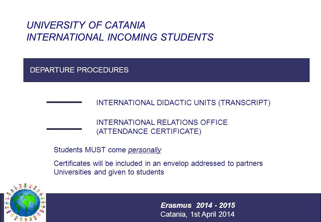 International Relations Office Università degli Studi di Catania Erasmus - Staff and Teaching Mobility Catania, 12 – 16 December 2011 DEPARTURE PROCEDURES INTERNATIONAL DIDACTIC UNITS (TRANSCRIPT) INTERNATIONAL RELATIONS OFFICE (ATTENDANCE CERTIFICATE) UNIVERSITY OF CATANIA INTERNATIONAL INCOMING STUDENTS Erasmus Catania, 1st April 2014 Students MUST come personally Certificates will be included in an envelop addressed to partners Universities and given to students