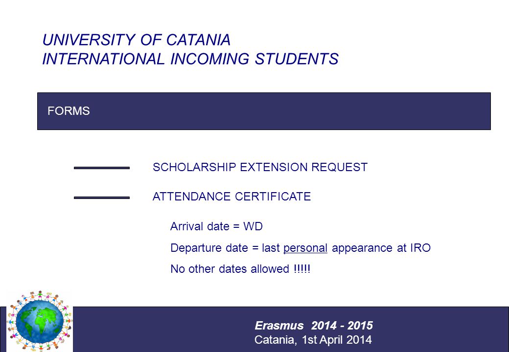 International Relations Office Università degli Studi di Catania FORMS SCHOLARSHIP EXTENSION REQUEST ATTENDANCE CERTIFICATE UNIVERSITY OF CATANIA INTERNATIONAL INCOMING STUDENTS Erasmus Catania, 1st April 2014 Arrival date = WD Departure date = last personal appearance at IRO No other dates allowed !!!!!