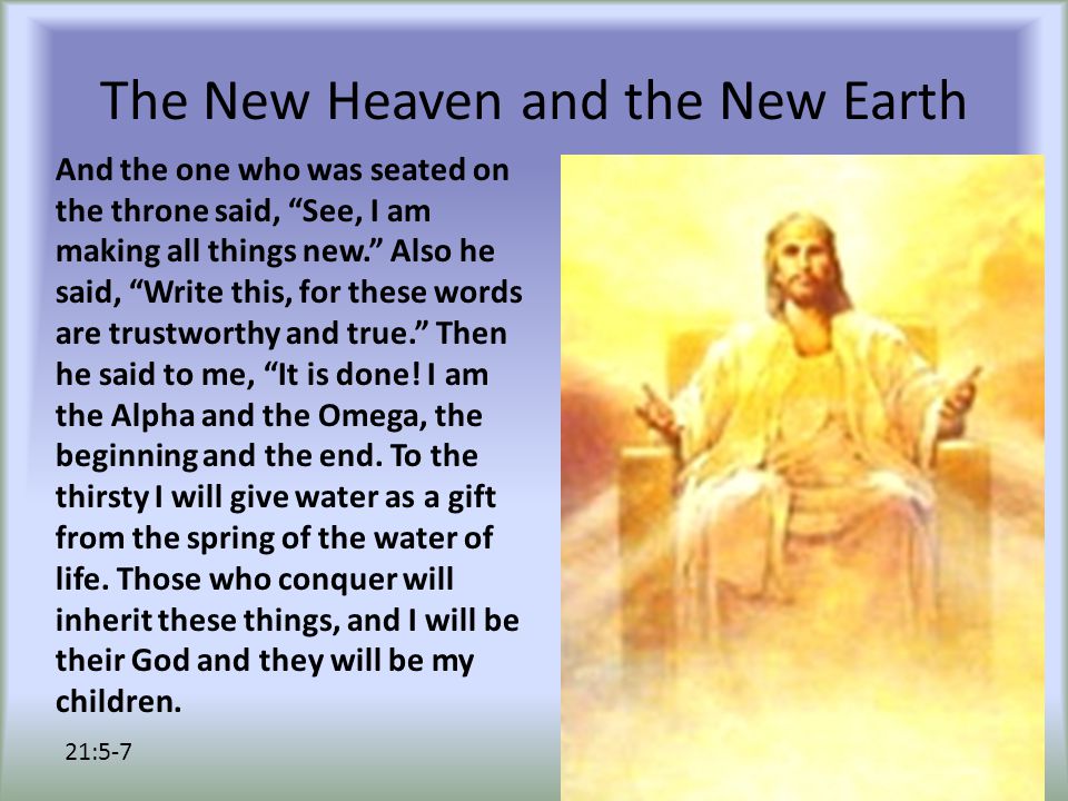The New Heaven and the New Earth And the one who was seated on the throne said, See, I am making all things new. Also he said, Write this, for these words are trustworthy and true. Then he said to me, It is done.