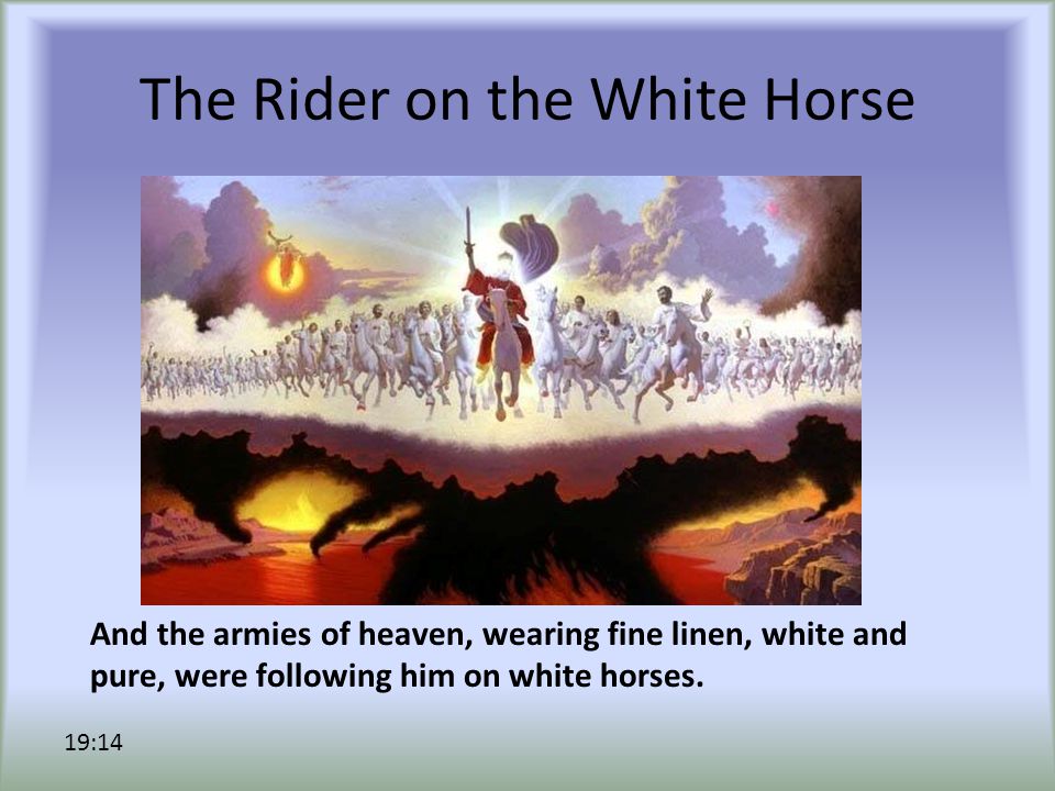 The Rider on the White Horse And the armies of heaven, wearing fine linen, white and pure, were following him on white horses.