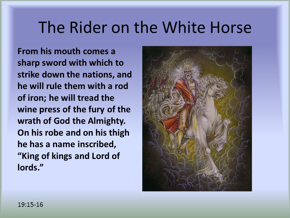 The Rider on the White Horse From his mouth comes a sharp sword with which to strike down the nations, and he will rule them with a rod of iron; he will tread the wine press of the fury of the wrath of God the Almighty.