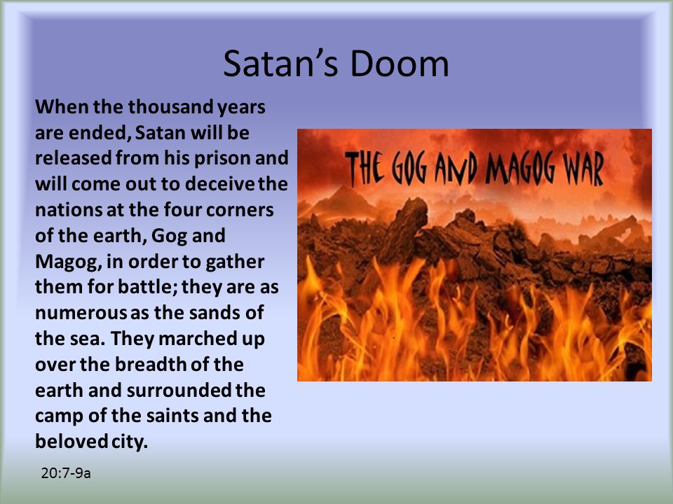 Satan’s Doom When the thousand years are ended, Satan will be released from his prison and will come out to deceive the nations at the four corners of the earth, Gog and Magog, in order to gather them for battle; they are as numerous as the sands of the sea.
