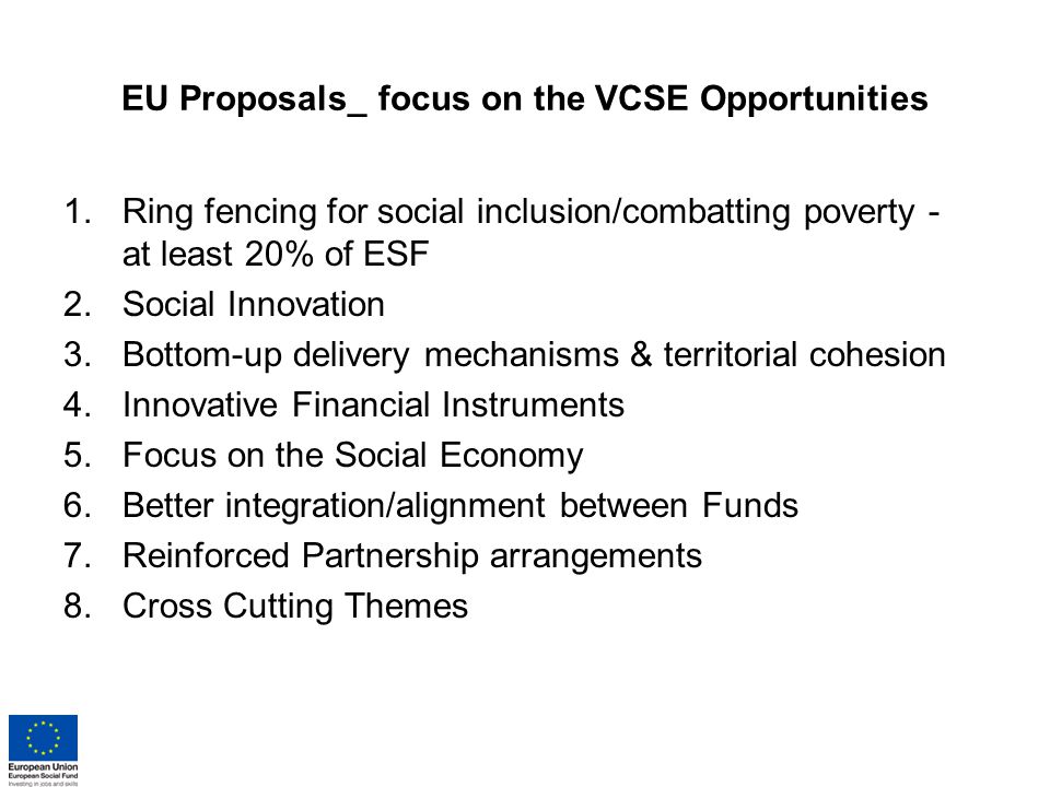 EU Proposals_ focus on the VCSE Opportunities 1.Ring fencing for social inclusion/combatting poverty - at least 20% of ESF 2.Social Innovation 3.Bottom-up delivery mechanisms & territorial cohesion 4.Innovative Financial Instruments 5.Focus on the Social Economy 6.Better integration/alignment between Funds 7.Reinforced Partnership arrangements 8.Cross Cutting Themes