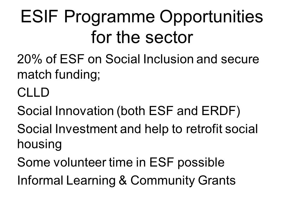 ESIF Programme Opportunities for the sector 20% of ESF on Social Inclusion and secure match funding; CLLD Social Innovation (both ESF and ERDF) Social Investment and help to retrofit social housing Some volunteer time in ESF possible Informal Learning & Community Grants