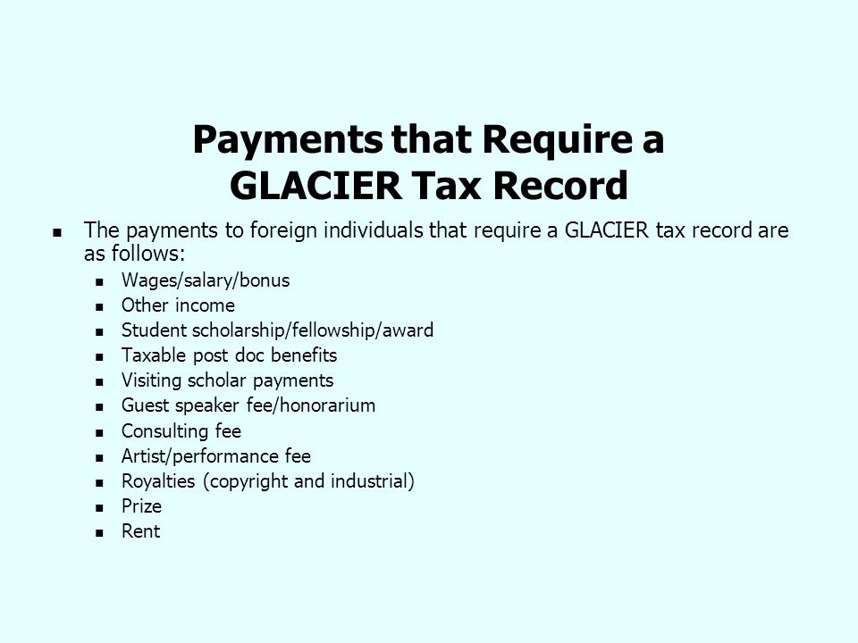 Payments that Require a GLACIER Tax Record The payments to foreign individuals that require a GLACIER tax record are as follows: Wages/salary/bonus Other income Student scholarship/fellowship/award Taxable post doc benefits Visiting scholar payments Guest speaker fee/honorarium Consulting fee Artist/performance fee Royalties (copyright and industrial) Prize Rent