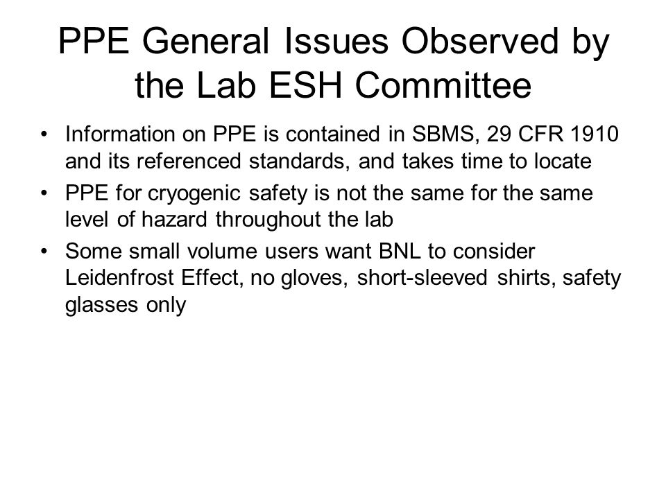 PPE General Issues Observed by the Lab ESH Committee Information on PPE is contained in SBMS, 29 CFR 1910 and its referenced standards, and takes time to locate PPE for cryogenic safety is not the same for the same level of hazard throughout the lab Some small volume users want BNL to consider Leidenfrost Effect, no gloves, short-sleeved shirts, safety glasses only