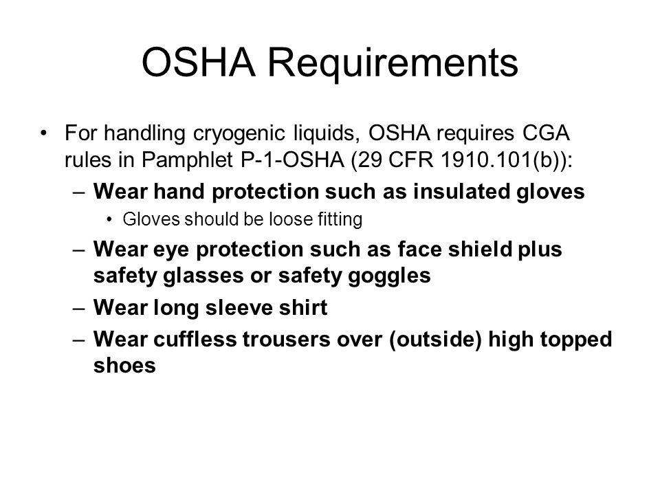 OSHA Requirements For handling cryogenic liquids, OSHA requires CGA rules in Pamphlet P-1-OSHA (29 CFR (b)): –Wear hand protection such as insulated gloves Gloves should be loose fitting –Wear eye protection such as face shield plus safety glasses or safety goggles –Wear long sleeve shirt –Wear cuffless trousers over (outside) high topped shoes