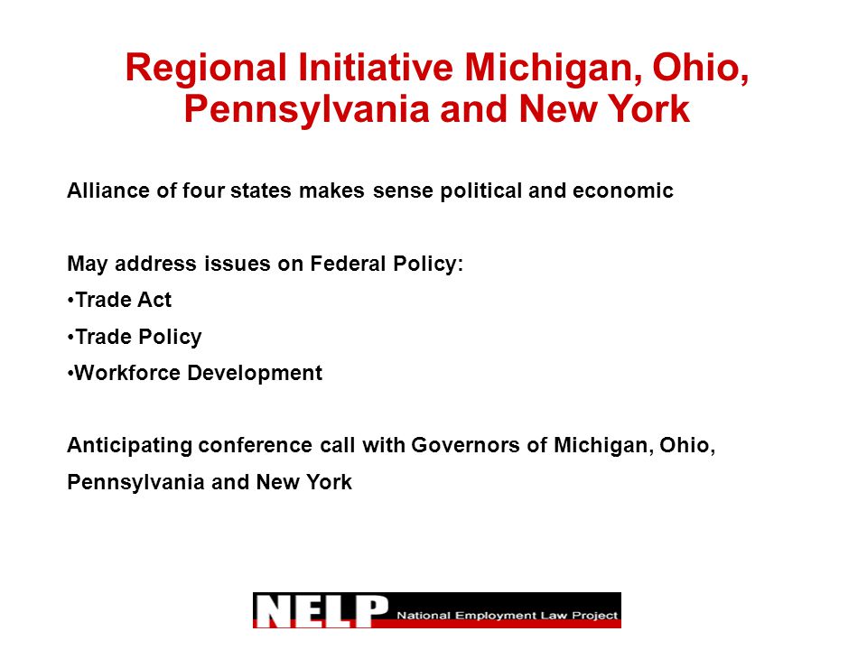 Regional Initiative Michigan, Ohio, Pennsylvania and New York Alliance of four states makes sense political and economic May address issues on Federal Policy: Trade Act Trade Policy Workforce Development Anticipating conference call with Governors of Michigan, Ohio, Pennsylvania and New York