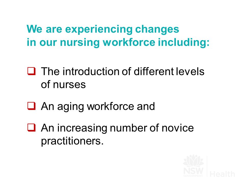 We are experiencing changes in our nursing workforce including:  The introduction of different levels of nurses  An aging workforce and  An increasing number of novice practitioners.