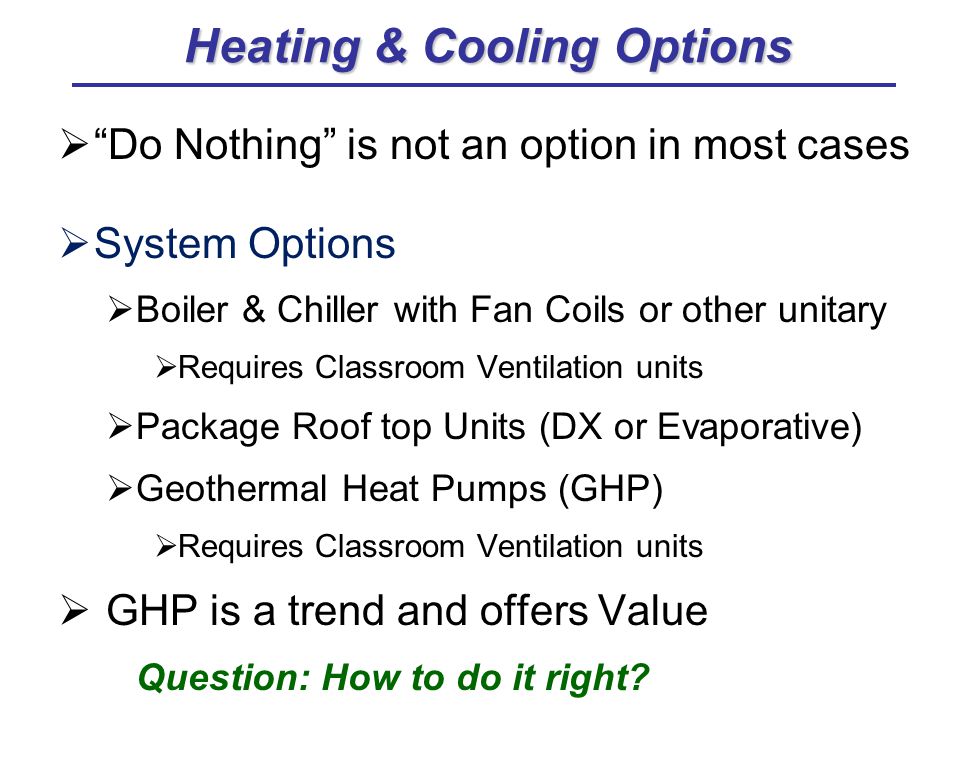  Do Nothing is not an option in most cases  System Options  Boiler & Chiller with Fan Coils or other unitary  Requires Classroom Ventilation units  Package Roof top Units (DX or Evaporative)  Geothermal Heat Pumps (GHP)  Requires Classroom Ventilation units  GHP is a trend and offers Value Question: How to do it right.