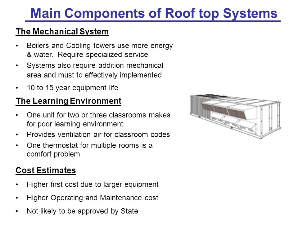 Main Components of Roof top Systems The Learning Environment One unit for two or three classrooms makes for poor learning environment Provides ventilation air for classroom codes One thermostat for multiple rooms is a comfort problem Cost Estimates Higher first cost due to larger equipment Higher Operating and Maintenance cost Not likely to be approved by State The Mechanical System Boilers and Cooling towers use more energy & water.