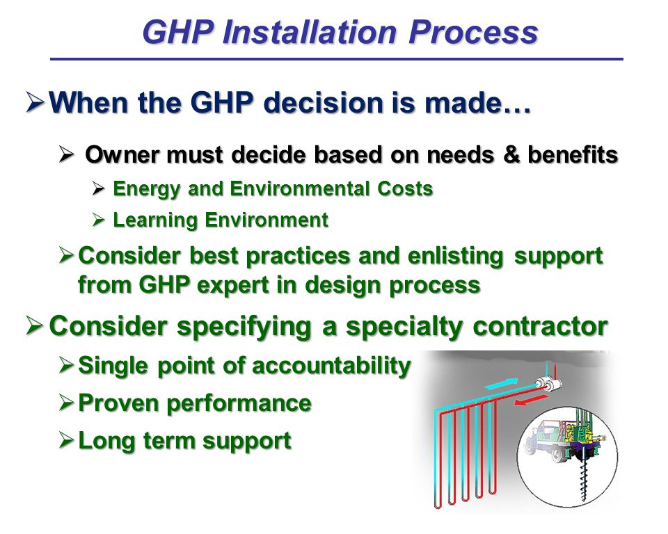  When the GHP decision is made…  Owner must decide based on needs & benefits  Energy and Environmental Costs  Learning Environment  Consider best practices and enlisting support from GHP expert in design process  Consider specifying a specialty contractor  Single point of accountability  Proven performance  Long term support GHP Installation Process