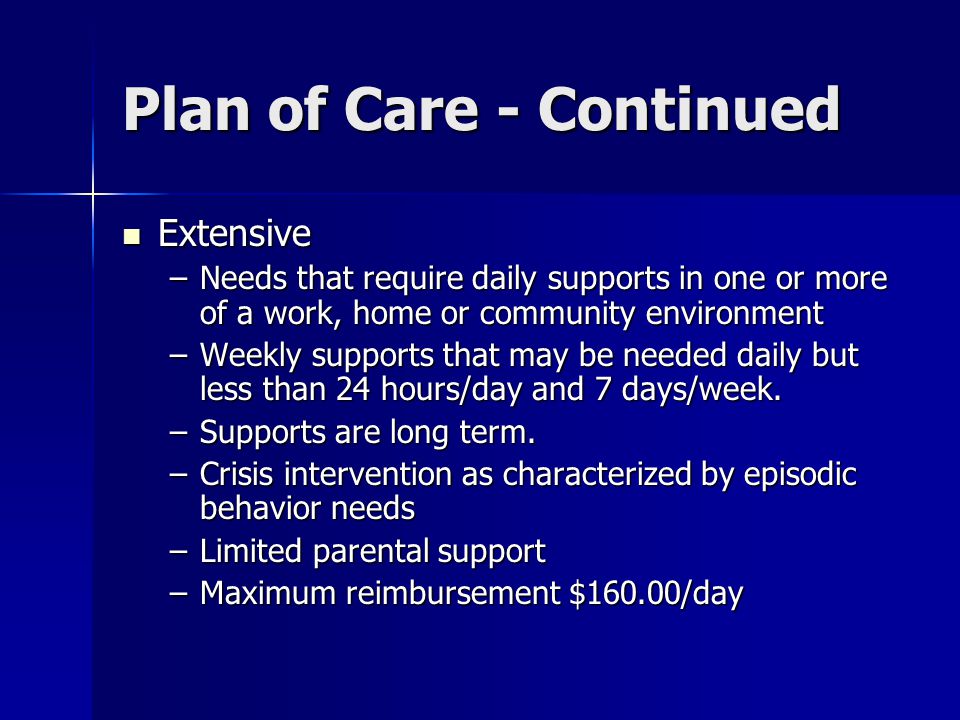 Plan of Care - Continued Extensive Extensive –Needs that require daily supports in one or more of a work, home or community environment –Weekly supports that may be needed daily but less than 24 hours/day and 7 days/week.