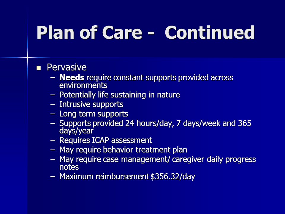 Plan of Care - Continued Pervasive Pervasive –Needs require constant supports provided across environments –Potentially life sustaining in nature –Intrusive supports –Long term supports –Supports provided 24 hours/day, 7 days/week and 365 days/year –Requires ICAP assessment –May require behavior treatment plan –May require case management/ caregiver daily progress notes –Maximum reimbursement $356.32/day