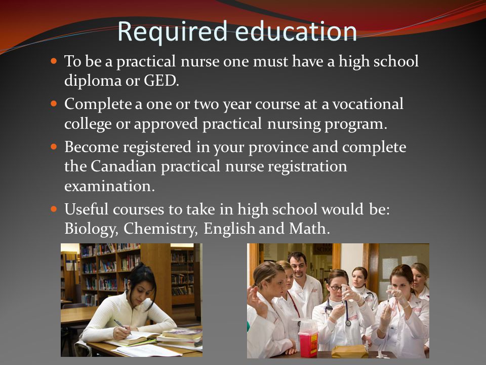 Required education To be a practical nurse one must have a high school diploma or GED.