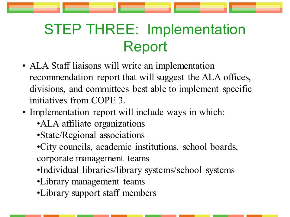 STEP THREE: Implementation Report ALA Staff liaisons will write an implementation recommendation report that will suggest the ALA offices, divisions, and committees best able to implement specific initiatives from COPE 3.
