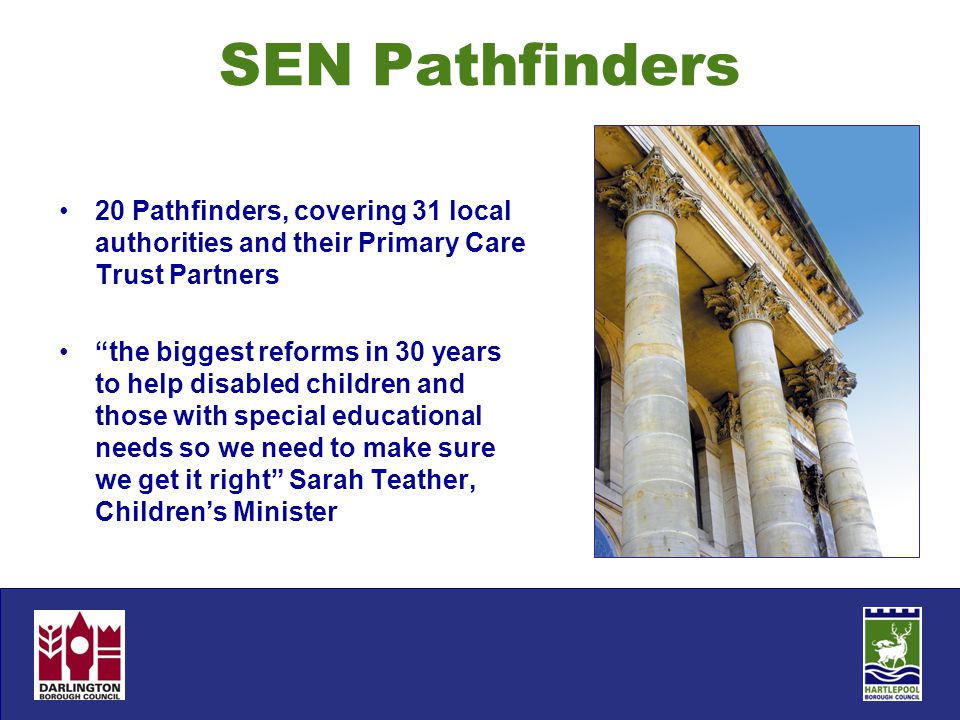 SEN Pathfinders 20 Pathfinders, covering 31 local authorities and their Primary Care Trust Partners the biggest reforms in 30 years to help disabled children and those with special educational needs so we need to make sure we get it right Sarah Teather, Children’s Minister