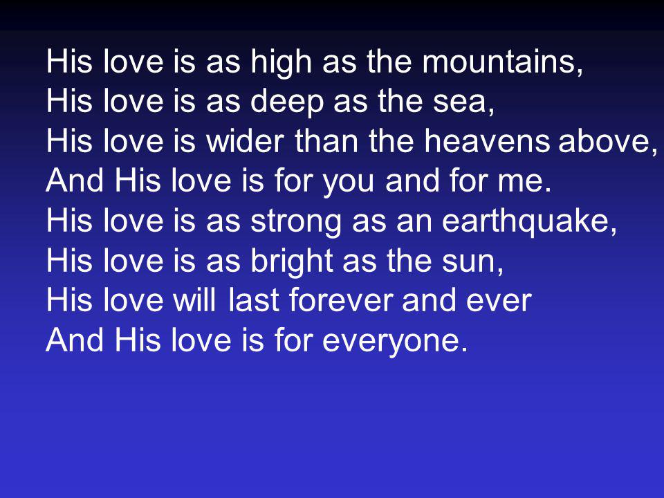 His love is as high as the mountains, His love is as deep as the sea, His love is wider than the heavens above, And His love is for you and for me.
