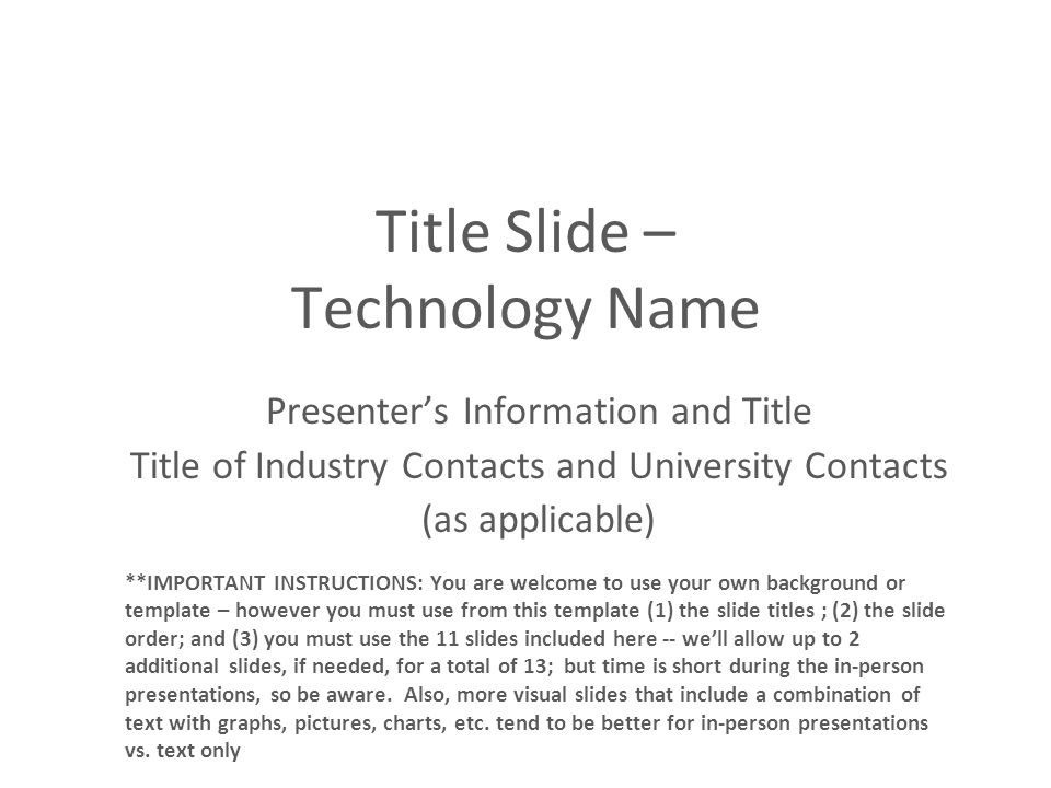 Title Slide – Technology Name Presenter’s Information and Title Title of Industry Contacts and University Contacts (as applicable) **IMPORTANT INSTRUCTIONS: You are welcome to use your own background or template – however you must use from this template (1) the slide titles ; (2) the slide order; and (3) you must use the 11 slides included here -- we’ll allow up to 2 additional slides, if needed, for a total of 13; but time is short during the in-person presentations, so be aware.