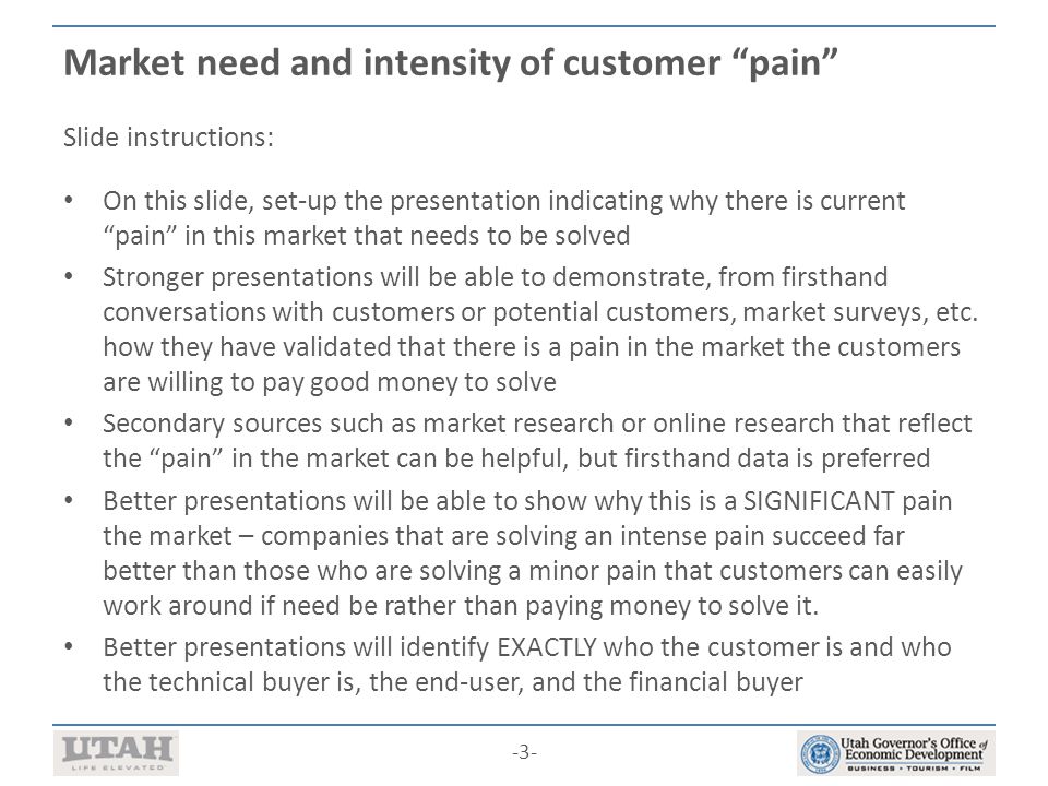 -3- Market need and intensity of customer pain Slide instructions: On this slide, set-up the presentation indicating why there is current pain in this market that needs to be solved Stronger presentations will be able to demonstrate, from firsthand conversations with customers or potential customers, market surveys, etc.