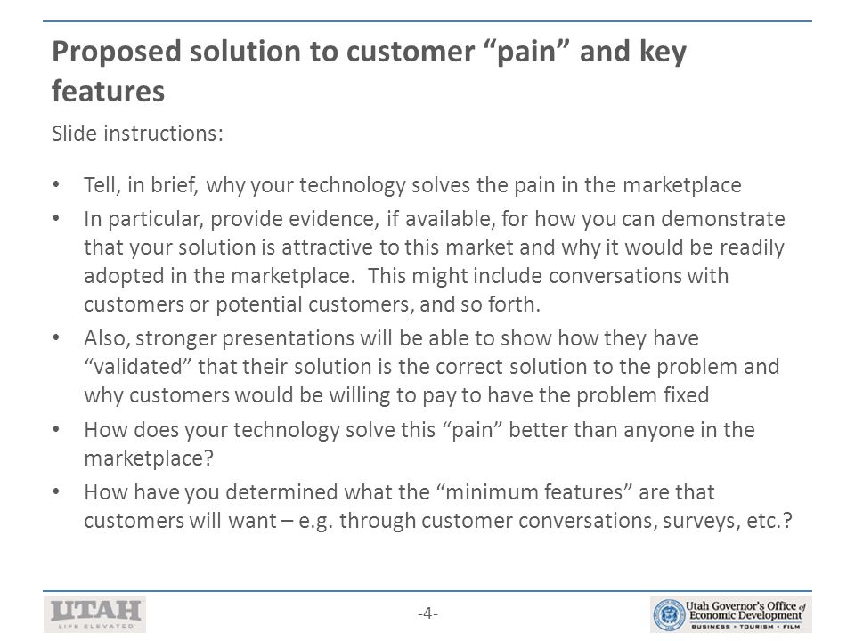 -4- Proposed solution to customer pain and key features Slide instructions: Tell, in brief, why your technology solves the pain in the marketplace In particular, provide evidence, if available, for how you can demonstrate that your solution is attractive to this market and why it would be readily adopted in the marketplace.