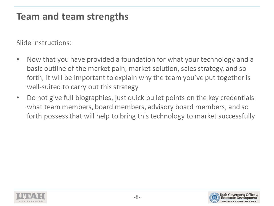 -8- Team and team strengths Slide instructions: Now that you have provided a foundation for what your technology and a basic outline of the market pain, market solution, sales strategy, and so forth, it will be important to explain why the team you’ve put together is well-suited to carry out this strategy Do not give full biographies, just quick bullet points on the key credentials what team members, board members, advisory board members, and so forth possess that will help to bring this technology to market successfully