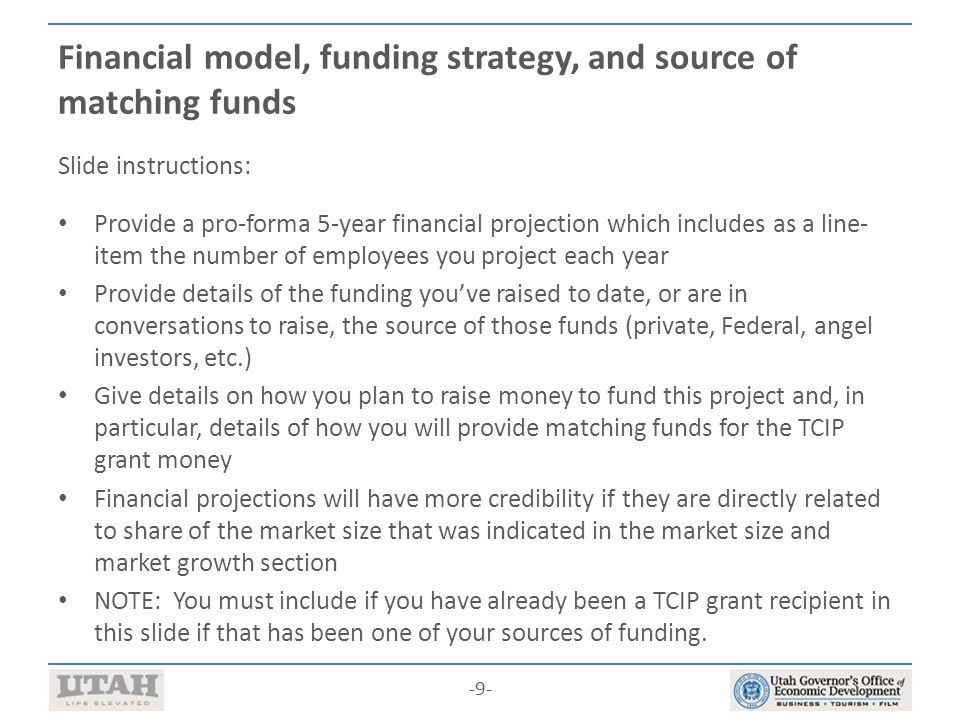 -9- Financial model, funding strategy, and source of matching funds Slide instructions: Provide a pro-forma 5-year financial projection which includes as a line- item the number of employees you project each year Provide details of the funding you’ve raised to date, or are in conversations to raise, the source of those funds (private, Federal, angel investors, etc.) Give details on how you plan to raise money to fund this project and, in particular, details of how you will provide matching funds for the TCIP grant money Financial projections will have more credibility if they are directly related to share of the market size that was indicated in the market size and market growth section NOTE: You must include if you have already been a TCIP grant recipient in this slide if that has been one of your sources of funding.