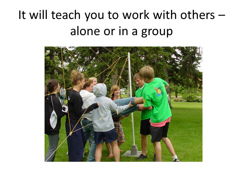 It will teach you to work with others – alone or in a group