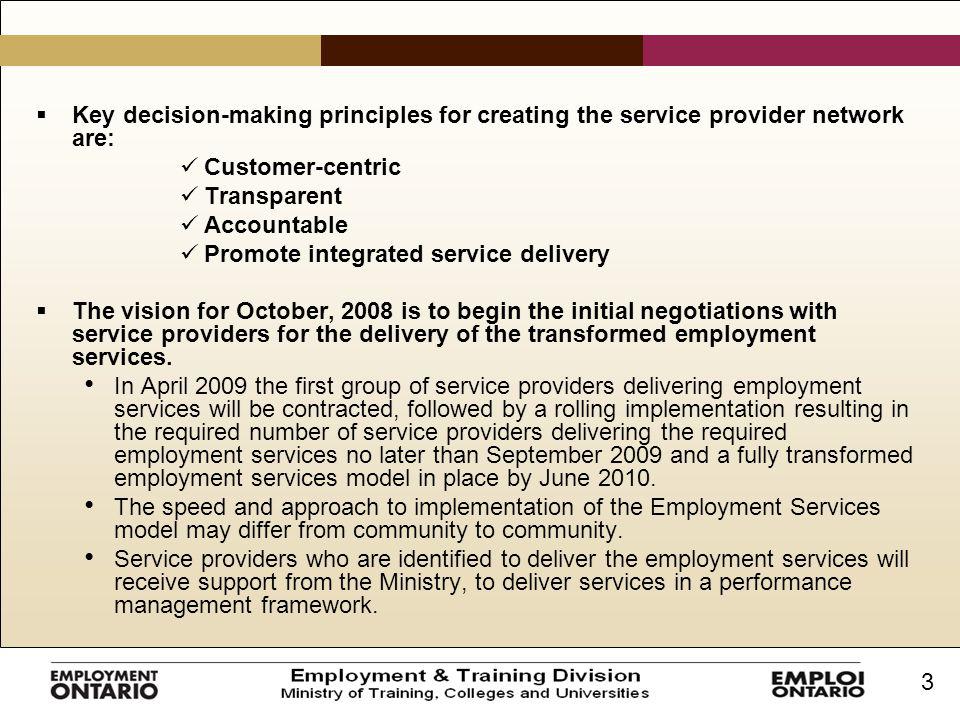 3  Key decision-making principles for creating the service provider network are: Customer-centric Transparent Accountable Promote integrated service delivery  The vision for October, 2008 is to begin the initial negotiations with service providers for the delivery of the transformed employment services.