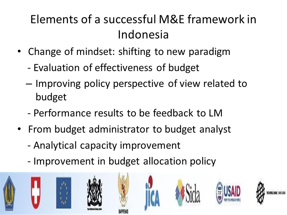 Elements of a successful M&E framework in Indonesia Change of mindset: shifting to new paradigm - Evaluation of effectiveness of budget – Improving policy perspective of view related to budget - Performance results to be feedback to LM From budget administrator to budget analyst - Analytical capacity improvement - Improvement in budget allocation policy
