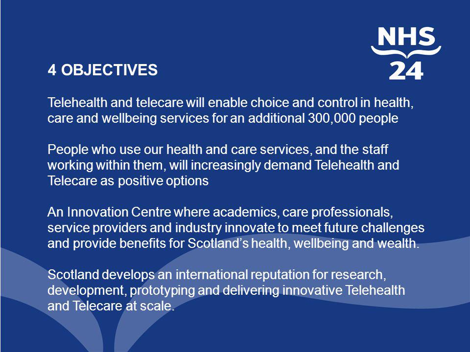 4 OBJECTIVES Telehealth and telecare will enable choice and control in health, care and wellbeing services for an additional 300,000 people People who use our health and care services, and the staff working within them, will increasingly demand Telehealth and Telecare as positive options An Innovation Centre where academics, care professionals, service providers and industry innovate to meet future challenges and provide benefits for Scotland’s health, wellbeing and wealth.