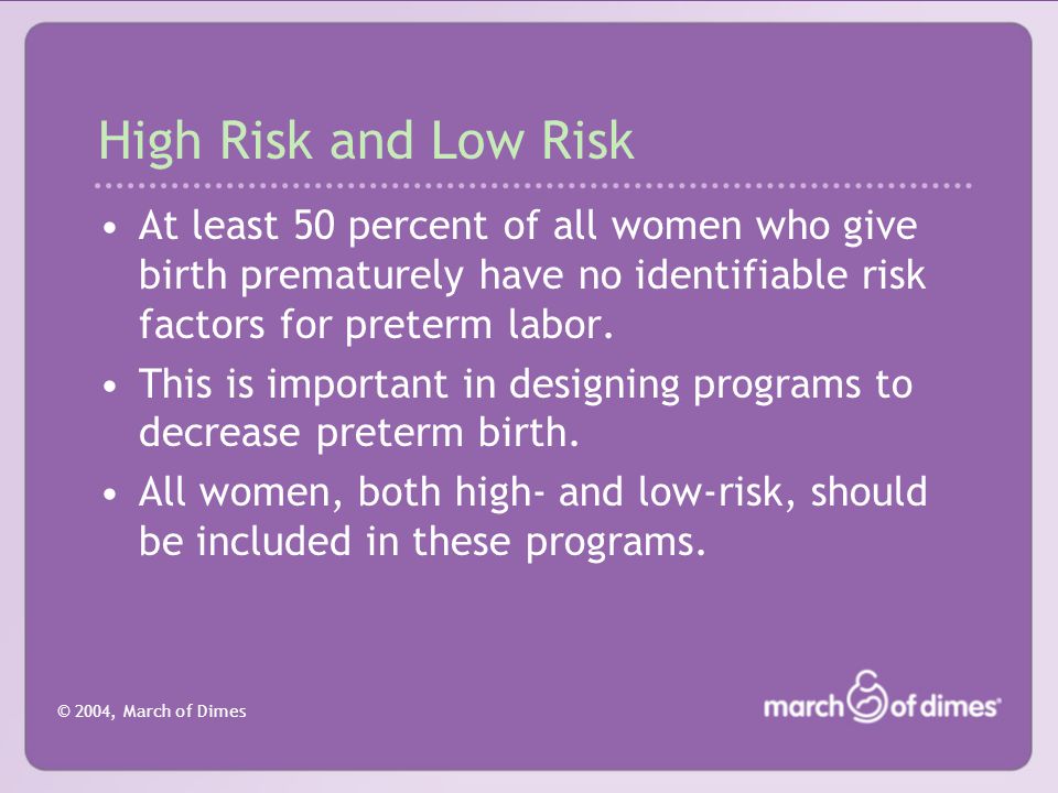 © 2004, March of Dimes High Risk and Low Risk At least 50 percent of all women who give birth prematurely have no identifiable risk factors for preterm labor.