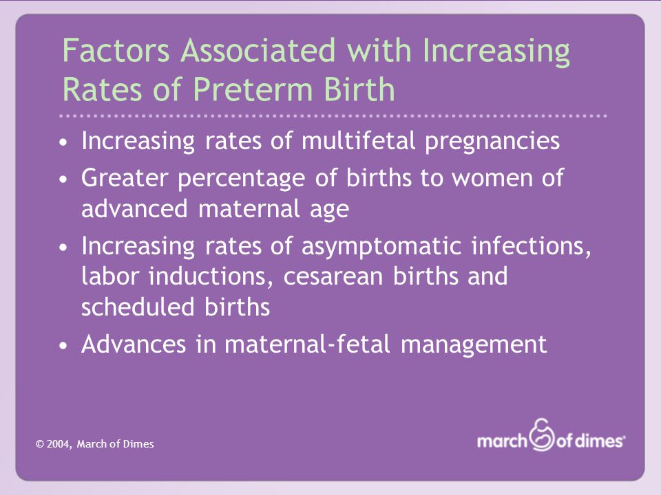 © 2004, March of Dimes Factors Associated with Increasing Rates of Preterm Birth Increasing rates of multifetal pregnancies Greater percentage of births to women of advanced maternal age Increasing rates of asymptomatic infections, labor inductions, cesarean births and scheduled births Advances in maternal-fetal management
