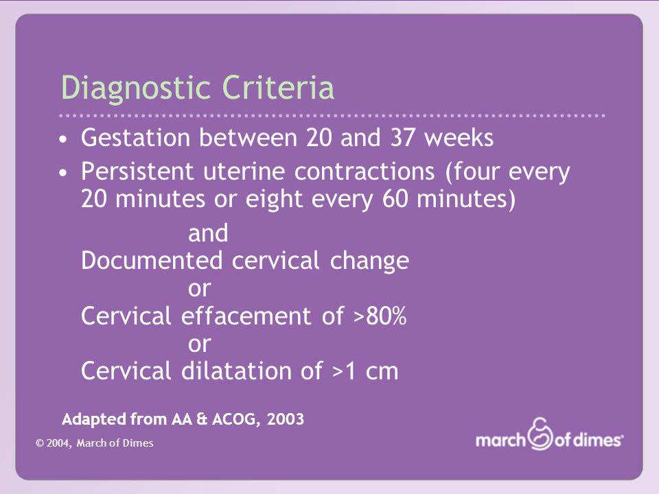 © 2004, March of Dimes Diagnostic Criteria Gestation between 20 and 37 weeks Persistent uterine contractions (four every 20 minutes or eight every 60 minutes) and Documented cervical change or Cervical effacement of >80% or Cervical dilatation of >1 cm Adapted from AA & ACOG, 2003